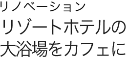 リノベーション リゾートホテルの大浴場をカフェに